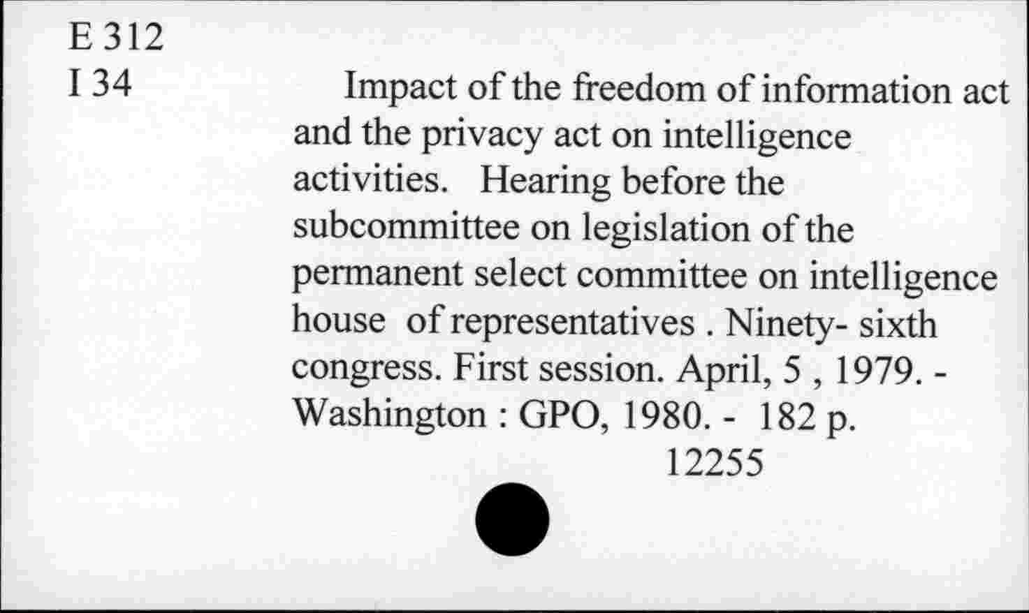 ﻿E312
134
Impact of the freedom of information act and the privacy act on intelligence activities. Hearing before the subcommittee on legislation of the permanent select committee on intelligence house of representatives . Ninety- sixth congress. First session. April, 5 , 1979. -Washington : GPO, 1980. - 182 p.
12255